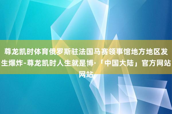 尊龙凯时体育俄罗斯驻法国马赛领事馆地方地区发生爆炸-尊龙凯时人生就是博·「中国大陆」官方网站