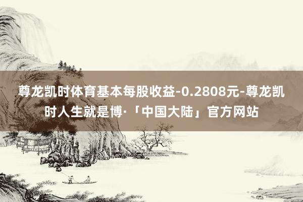 尊龙凯时体育基本每股收益-0.2808元-尊龙凯时人生就是博·「中国大陆」官方网站