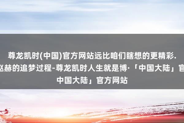 尊龙凯时(中国)官方网站远比咱们瞎想的更精彩...提及赵赫的追梦过程-尊龙凯时人生就是博·「中国大陆」官方网站